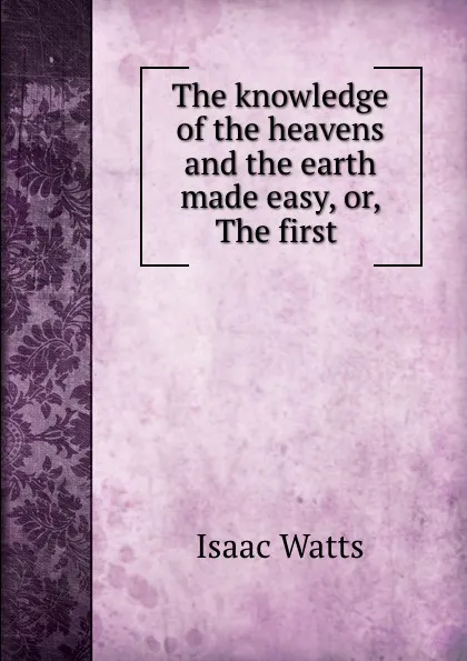 Обложка книги The knowledge of the heavens and the earth made easy, or, The first ., Isaac Watts