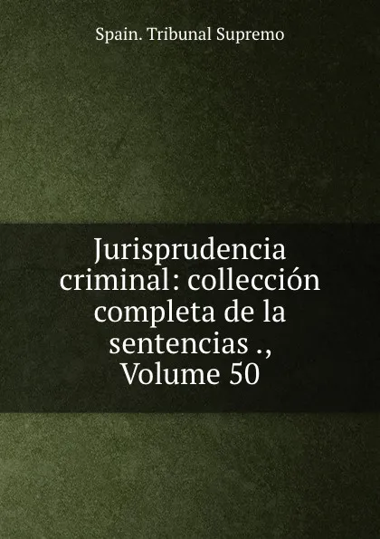 Обложка книги Jurisprudencia criminal: colleccion completa de la sentencias ., Volume 50, Spain. Tribunal Supremo