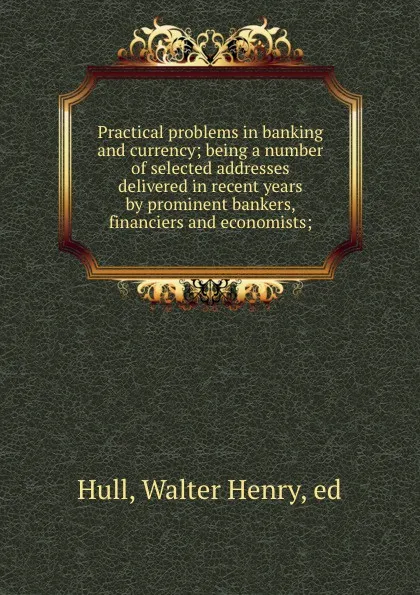 Обложка книги Practical problems in banking and currency; being a number of selected addresses delivered in recent years by prominent bankers, financiers and economists;, Walter Henry Hull