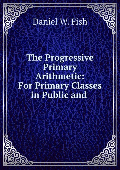 Обложка книги The Progressive Primary Arithmetic: For Primary Classes in Public and ., Daniel W. Fish