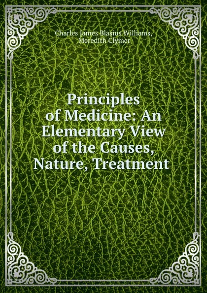 Обложка книги Principles of Medicine: An Elementary View of the Causes, Nature, Treatment ., Charles James Blasius Williams