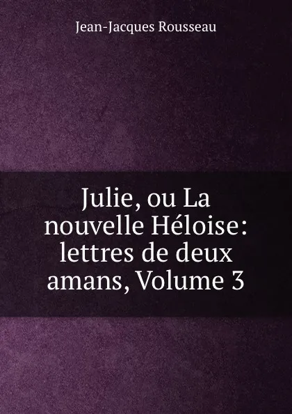 Обложка книги Julie, ou La nouvelle Heloise: lettres de deux amans, Volume 3, Жан-Жак Руссо