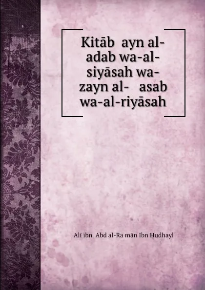 Обложка книги Kitab .ayn al-adab wa-al-siyasah wa-zayn al-   asab wa-al-riyasah, ʻAli ibn ʻAbd al-Raḥmān Ibn Hudhayl