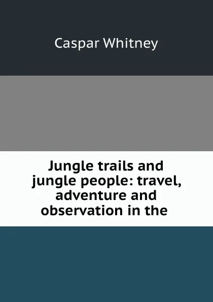 Обложка книги Jungle trails and jungle people: travel, adventure and observation in the ., Caspar Whitney