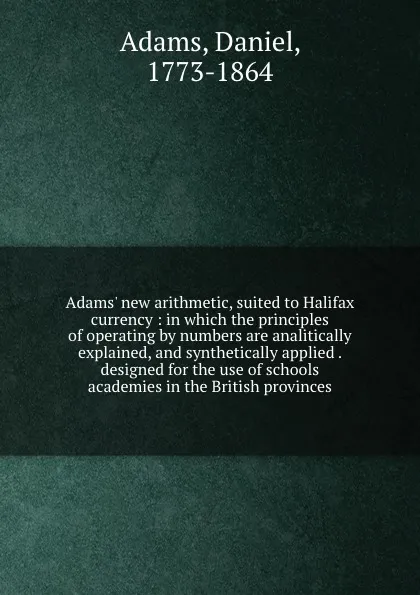 Обложка книги Adams. new arithmetic, suited to Halifax currency : in which the principles of operating by numbers are analitically explained, and synthetically applied . designed for the use of schools . academies in the British provinces, Daniel Adams