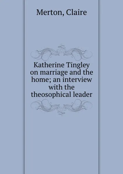 Обложка книги Katherine Tingley on marriage and the home; an interview with the theosophical leader, Claire Merton