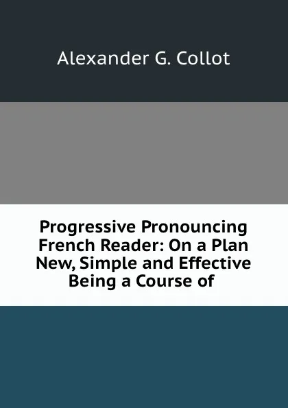 Обложка книги Progressive Pronouncing French Reader: On a Plan New, Simple and Effective Being a Course of ., Alexander G. Collot