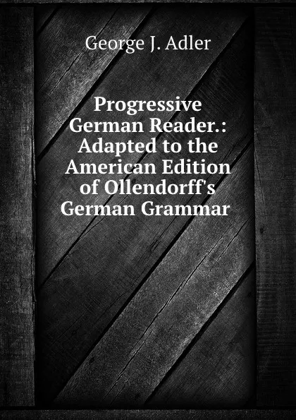 Обложка книги Progressive German Reader.: Adapted to the American Edition of Ollendorff.s German Grammar ., George J. Adler