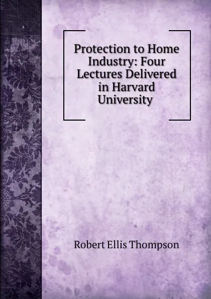 Обложка книги Protection to Home Industry: Four Lectures Delivered in Harvard University ., Robert Ellis Thompson