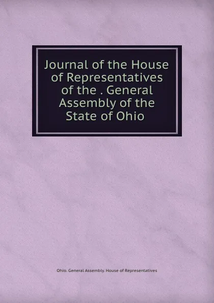 Обложка книги Journal of the House of Representatives of the . General Assembly of the State of Ohio, Ohio. General Assembly. House of Representatives