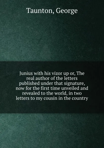 Обложка книги Junius with his vizor up or, The real author of the letters published under that signature, now for the first time unveiled and revealed to the world, in two letters to my cousin in the country, George Taunton