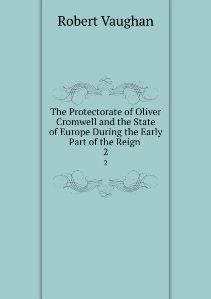 Обложка книги The Protectorate of Oliver Cromwell and the State of Europe During the Early Part of the Reign . 2, Robert Vaughan