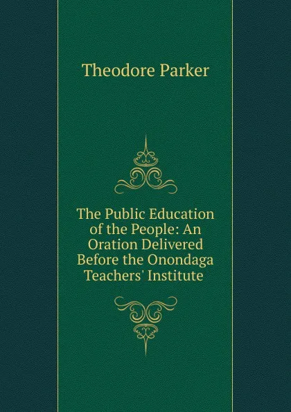 Обложка книги The Public Education of the People: An Oration Delivered Before the Onondaga Teachers. Institute ., Theodore Parker