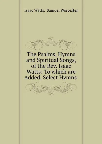 Обложка книги The Psalms, Hymns and Spiritual Songs, of the Rev. Isaac Watts: To which are Added, Select Hymns ., Isaac Watts