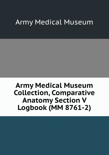 Обложка книги Army Medical Museum Collection, Comparative Anatomy Section V Logbook (MM 8761-2), Army Medical Museum