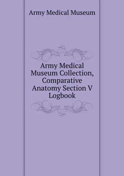 Обложка книги Army Medical Museum Collection, Comparative Anatomy Section V Logbook, Army Medical Museum