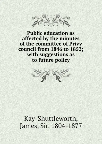 Обложка книги Public education as affected by the minutes of the committee of Privy council from 1846 to 1852; with suggestions as to future policy, James Kay-Shuttleworth