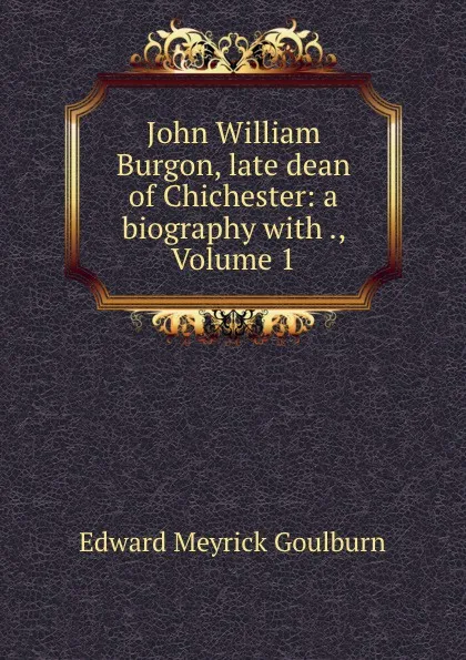 Обложка книги John William Burgon, late dean of Chichester: a biography with ., Volume 1, Goulburn Edward Meyrick