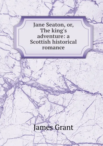 Обложка книги Jane Seaton, or, The king.s adventure: a Scottish historical romance, James Grant