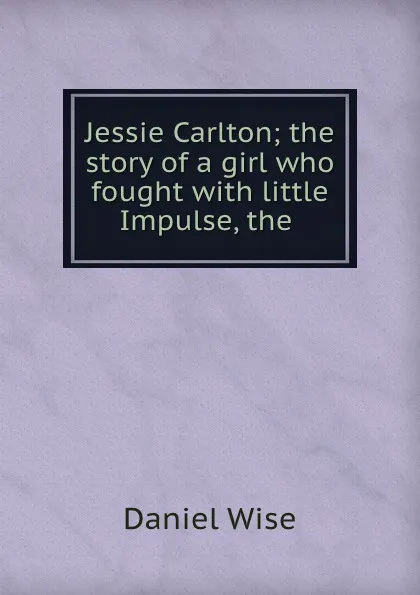 Обложка книги Jessie Carlton; the story of a girl who fought with little Impulse, the ., Daniel Wise