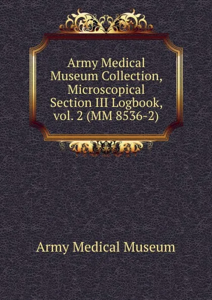 Обложка книги Army Medical Museum Collection, Microscopical Section III Logbook, vol. 2 (MM 8536-2), Army Medical Museum