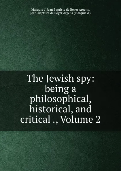 Обложка книги The Jewish spy: being a philosophical, historical, and critical ., Volume 2, Marquis d' Jean Baptiste de Boyer Argens