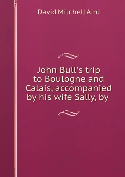 Обложка книги John Bull.s trip to Boulogne and Calais, accompanied by his wife Sally, by ., David Mitchell Aird