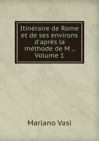 Обложка книги Itineraire de Rome et de ses environs d.apres la methode de M ., Volume 1, Mariano Vasi