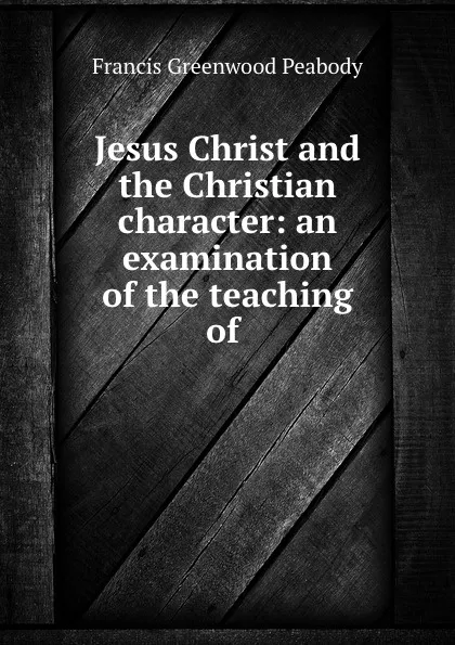 Обложка книги Jesus Christ and the Christian character: an examination of the teaching of ., Francis Greenwood Peabody