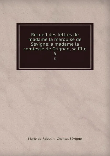 Обложка книги Recueil des lettres de madame la marquise de Sevigne: a madame la comtesse de Grignan, sa fille. 5, Marie de Rabutin-Chantal Sévigné