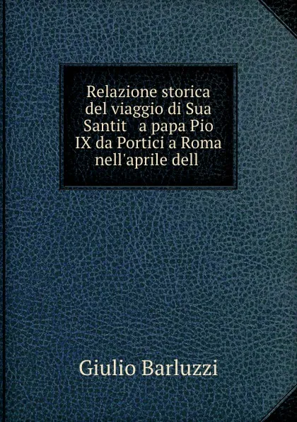 Обложка книги Relazione storica del viaggio di Sua Santit   a papa Pio IX da Portici a Roma nell.aprile dell ., Giulio Barluzzi