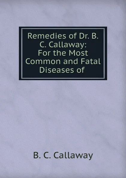 Обложка книги Remedies of Dr. B.C. Callaway: For the Most Common and Fatal Diseases of ., B.C. Callaway