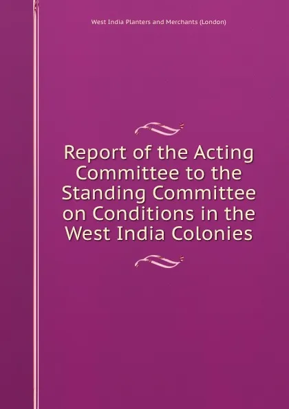 Обложка книги Report of the Acting Committee to the Standing Committee on Conditions in the West India Colonies., West India Planters and Merchants London