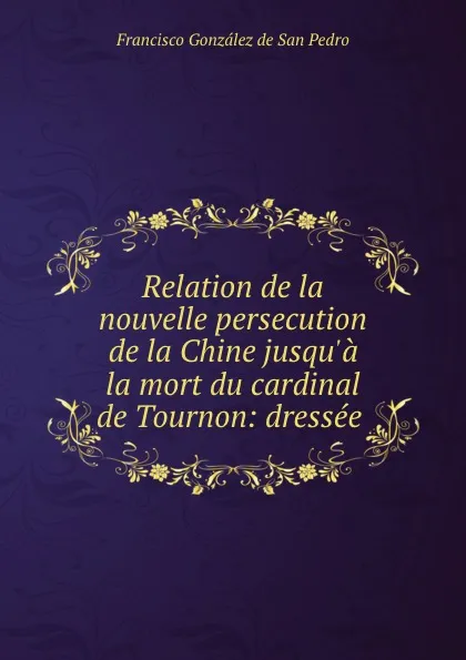 Обложка книги Relation de la nouvelle persecution de la Chine jusqu.a la mort du cardinal de Tournon: dressee ., Francisco González de San Pedro