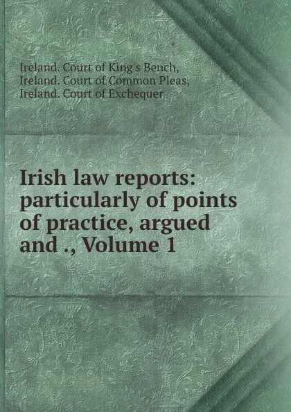 Обложка книги Irish law reports: particularly of points of practice, argued and ., Volume 1, Ireland. Court of King's Bench