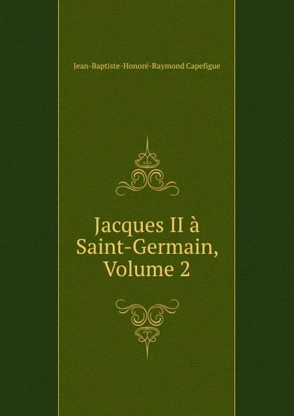 Обложка книги Jacques II a Saint-Germain, Volume 2, Jean-Baptiste-Honoré-Raymond Capefigue