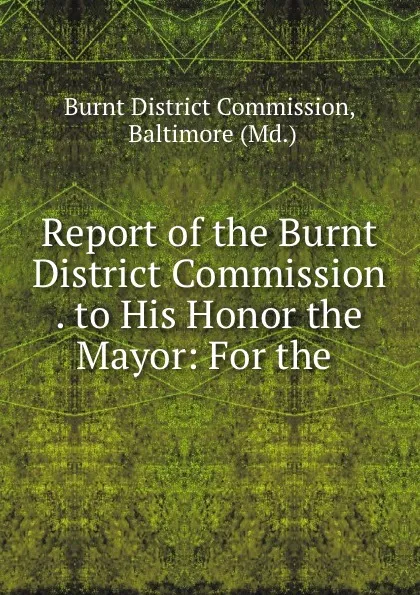 Обложка книги Report of the Burnt District Commission . to His Honor the Mayor: For the ., Burnt District Commission