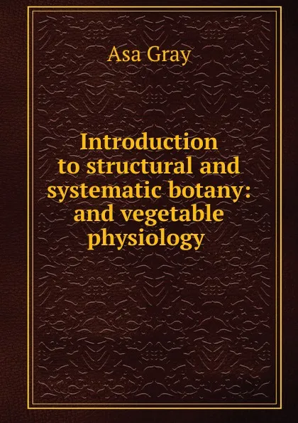 Обложка книги Introduction to structural and systematic botany: and vegetable physiology ., Asa Gray