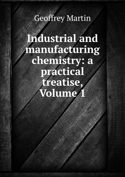 Обложка книги Industrial and manufacturing chemistry: a practical treatise, Volume 1, Geoffrey Martin