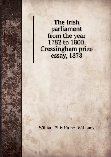 Обложка книги The Irish parliament from the year 1782 to 1800. Cressingham prize essay, 1878, William Ellis Hume-Williams