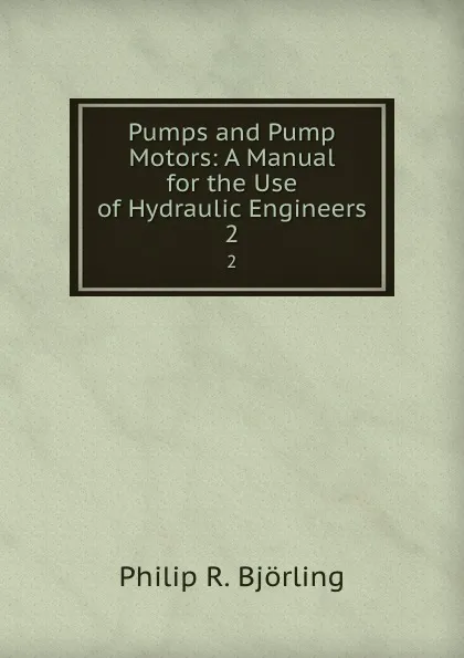 Обложка книги Pumps and Pump Motors: A Manual for the Use of Hydraulic Engineers. 2, Philip R. Björling