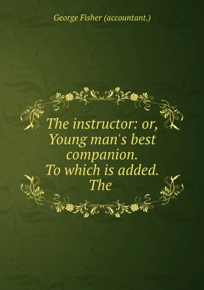 Обложка книги The instructor: or, Young man.s best companion. To which is added. The ., George Fisher