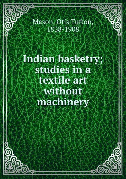 Обложка книги Indian basketry; studies in a textile art without machinery, Otis T. Mason