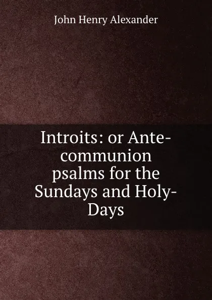 Обложка книги Introits: or Ante-communion psalms for the Sundays and Holy-Days, John Henry Alexander