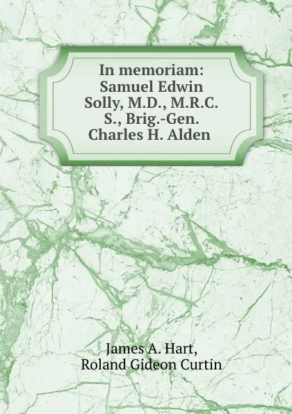 Обложка книги In memoriam: Samuel Edwin Solly, M.D., M.R.C.S., Brig.-Gen. Charles H. Alden ., James A. Hart