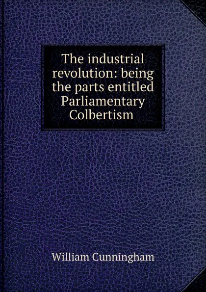 Обложка книги The industrial revolution: being the parts entitled Parliamentary Colbertism ., W. Cunningham