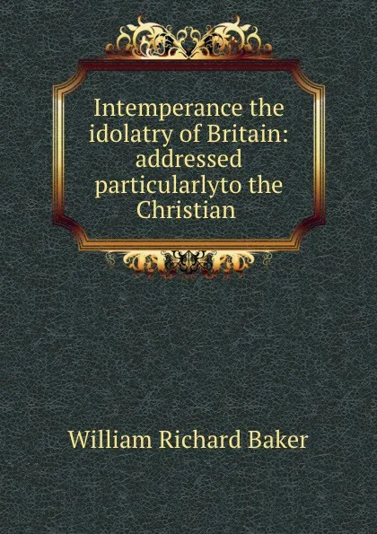 Обложка книги Intemperance the idolatry of Britain: addressed particularlyto the Christian ., William Richard Baker