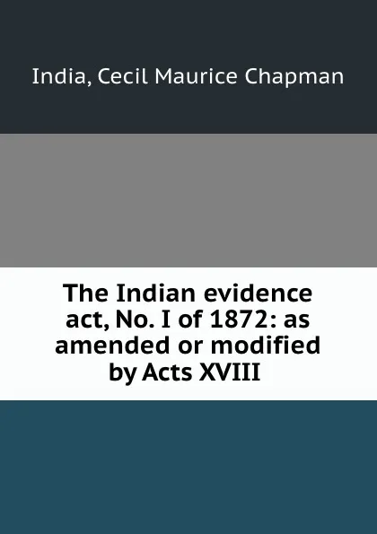 Обложка книги The Indian evidence act, No. I of 1872: as amended or modified by Acts XVIII ., Cecil Maurice Chapman India