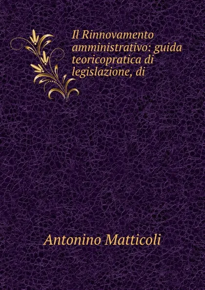 Обложка книги Il Rinnovamento amministrativo: guida teoricopratica di legislazione, di ., Antonino Matticoli