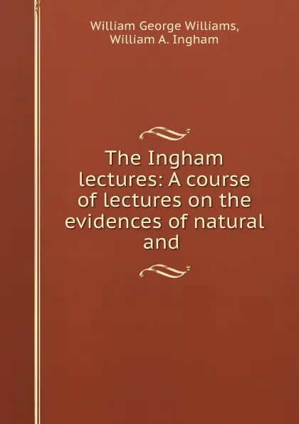 Обложка книги The Ingham lectures: A course of lectures on the evidences of natural and ., William George Williams
